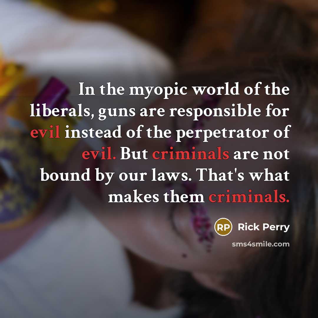 “In the myopic world of the liberals, guns are responsible for evil instead of the perpetrator of evil. But criminals are not bound by our laws. That's what makes them criminals.” quote by Rick Perry