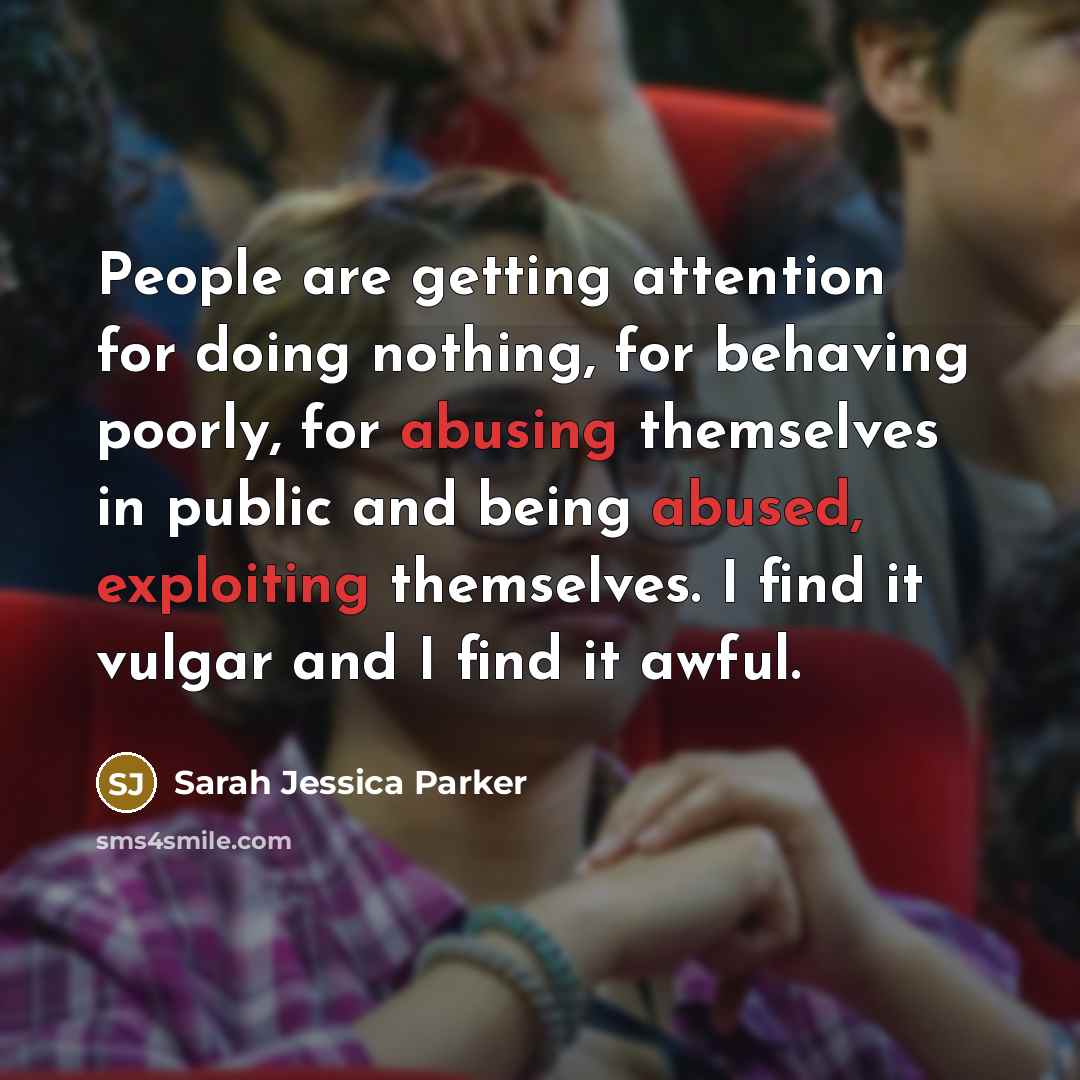 “People are getting attention for doing nothing, for behaving poorly, for abusing themselves in public and being abused, exploiting themselves. I find it vulgar and I find it awful.” quote by Sarah Jessica Parker