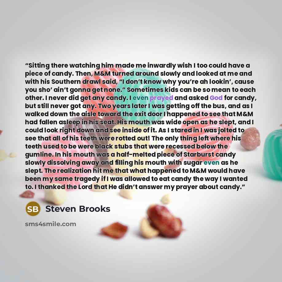 “Sitting there watching him made me inwardly wish I too could have a piece of candy. Then, M&M turned around slowly and looked at me and with his Southern drawl said, “I don’t know why you’re ah lookin’, cause you sho’ ain’t gonna get none.” Sometimes kids can be so mean to each other. I never did…” quote by Steven Brooks