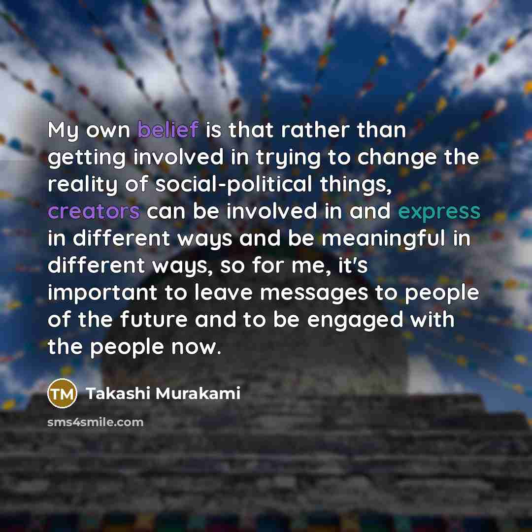 “My own belief is that rather than getting involved in trying to change the reality of social-political things, creators can be involved in and express in different ways and be meaningful in different ways, so for me, it's important to leave messages to people of the future and to be engaged with…” quote by Takashi Murakami