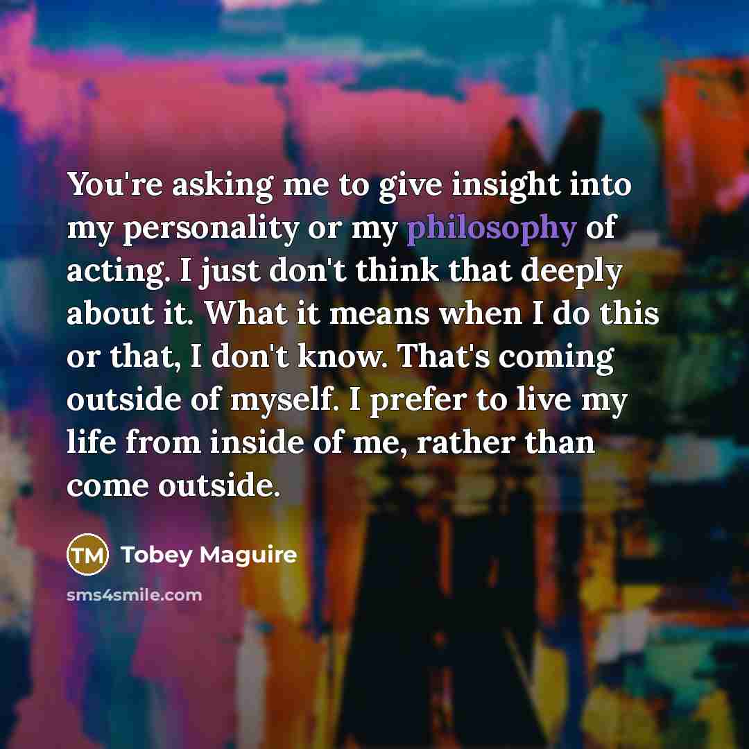 “You're asking me to give insight into my personality or my philosophy of acting. I just don't think that deeply about it. What it means when I do this or that, I don't know. That's coming outside of myself. I prefer to live my life from inside of me, rather than come outside.” quote by Tobey Maguire