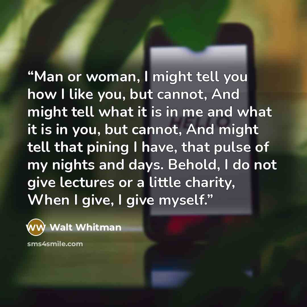 “Man or woman, I might tell you how I like you, but cannot, And might tell what it is in me and what it is in you, but cannot, And might tell that pining I have, that pulse of my nights and days. Behold, I do not give lectures or a little charity, When I give, I give myself.” quote by Walt Whitman