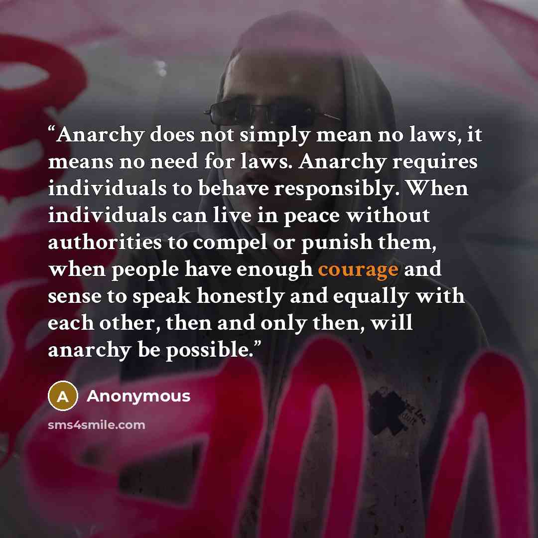 “Anarchy does not simply mean no laws, it means no need for laws. Anarchy requires individuals to behave responsibly. When individuals can live in peace without authorities to compel or punish them, when people have enough courage and sense to speak honestly and equally with each other, then and…” quote by Anonymous