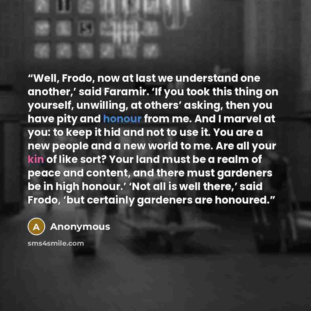 “Well, Frodo, now at last we understand one another,’ said Faramir. ‘If you took this thing on yourself, unwilling, at others’ asking, then you have pity and honour from me. And I marvel at you: to keep it hid and not to use it. You are a new people and a new world to me. Are all your kin of like…” quote by Anonymous