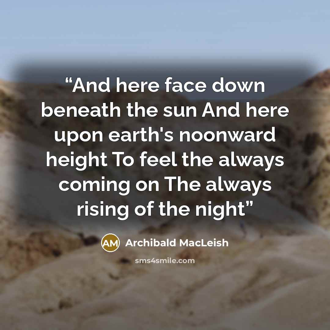 “And here face down beneath the sun And here upon earth's noonward height To feel the always coming on The always rising of the night” quote by Archibald MacLeish