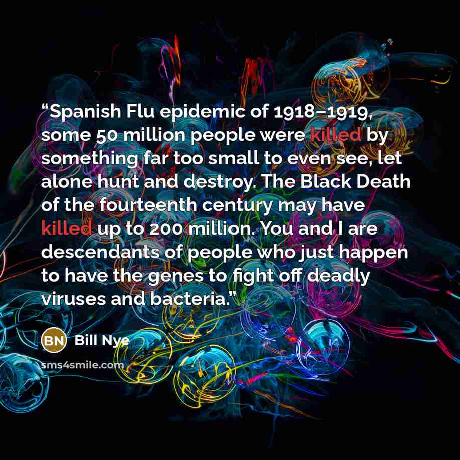 “Spanish Flu epidemic of 1918–1919, some 50 million people were killed by something far too small to even see, let alone hunt and destroy. The Black Death of the fourteenth century may have killed up to 200 million. You and I are descendants of people who just happen to have the genes to fight off…” quote by Bill Nye