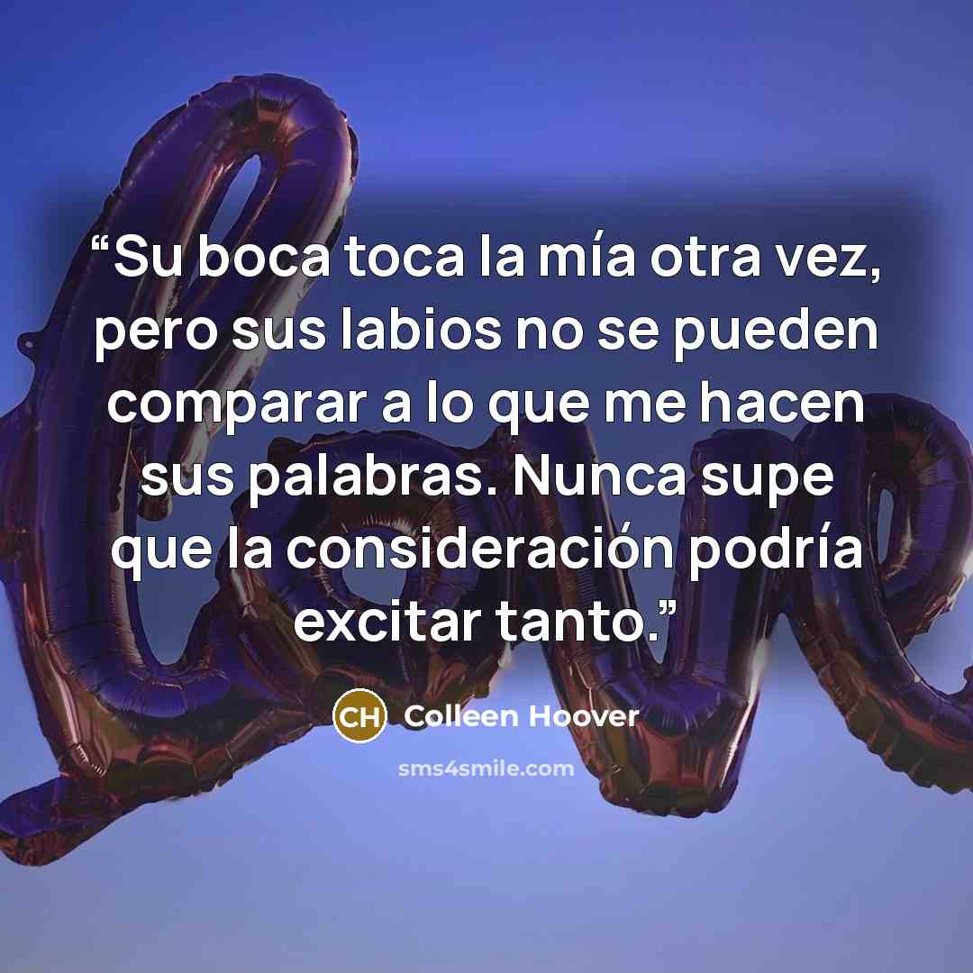 “Su boca toca la mía otra vez, pero sus labios no se pueden comparar a lo que me hacen sus palabras. Nunca supe que la consideración podría excitar tanto.” quote by Colleen Hoover