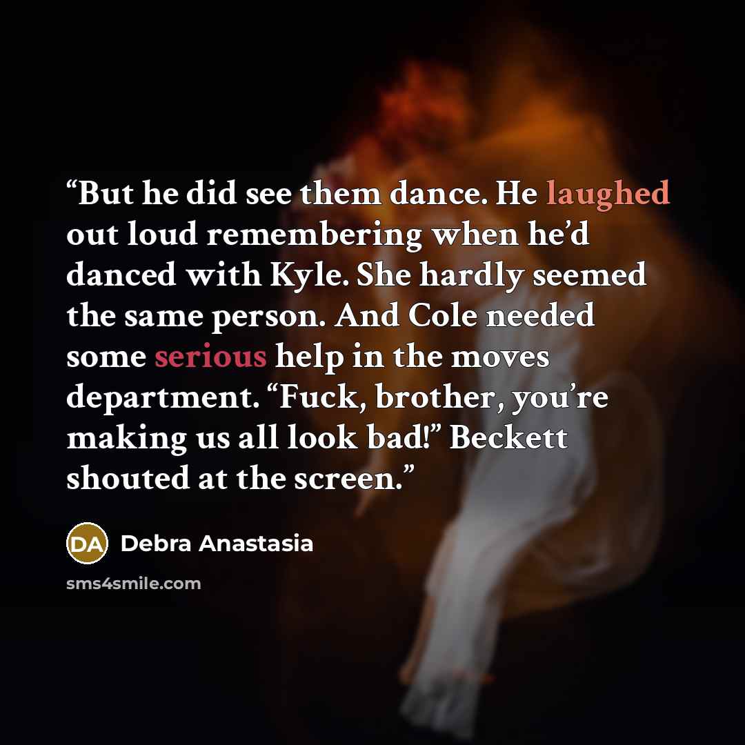 “But he did see them dance. He laughed out loud remembering when he’d danced with Kyle. She hardly seemed the same person. And Cole needed some serious help in the moves department. “Fuck, brother, you’re making us all look bad!” Beckett shouted at the screen.” quote by Debra Anastasia