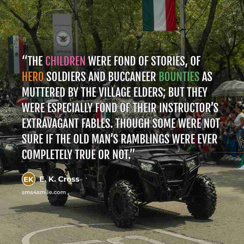 “The children were fond of stories, of hero soldiers and buccaneer bounties as muttered by the village elders; but they were especially fond of their instructor’s extravagant fables. Though some were not sure if the old man’s ramblings were ever completely true or not.” quote by E. K. Cross