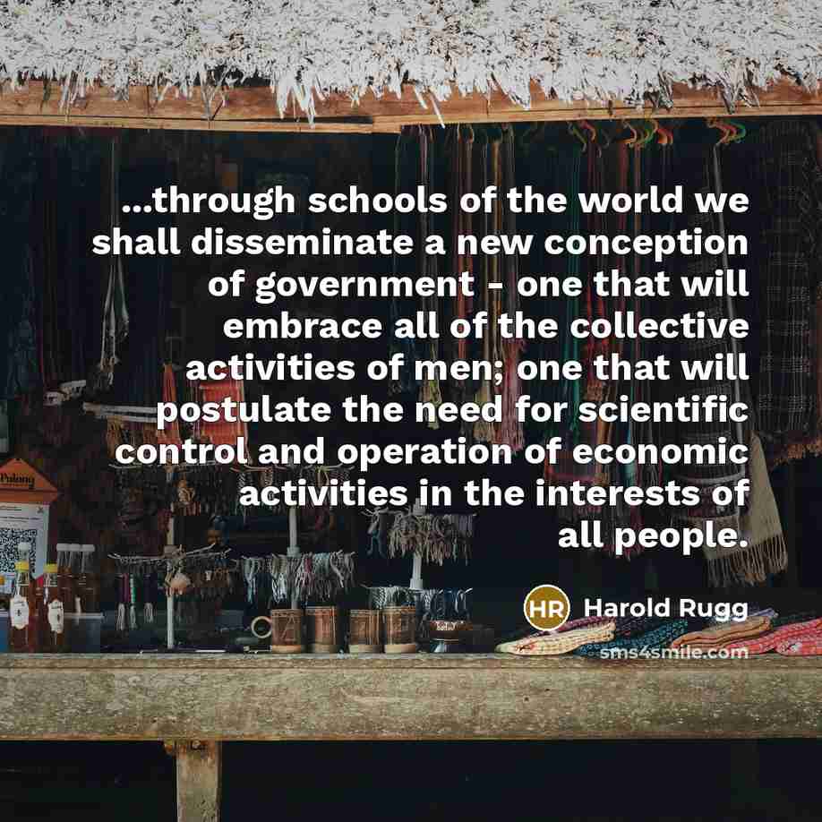 “...through schools of the world we shall disseminate a new conception of government - one that will embrace all of the collective activities of men; one that will postulate the need for scientific control and operation of economic activities in the interests of all people.” quote by Harold Rugg