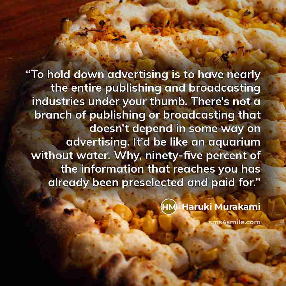 “To hold down advertising is to have nearly the entire publishing and broadcasting industries under your thumb. There’s not a branch of publishing or broadcasting that doesn’t depend in some way on advertising. It’d be like an aquarium without water. Why, ninety-five percent of the information that…” quote by Haruki Murakami