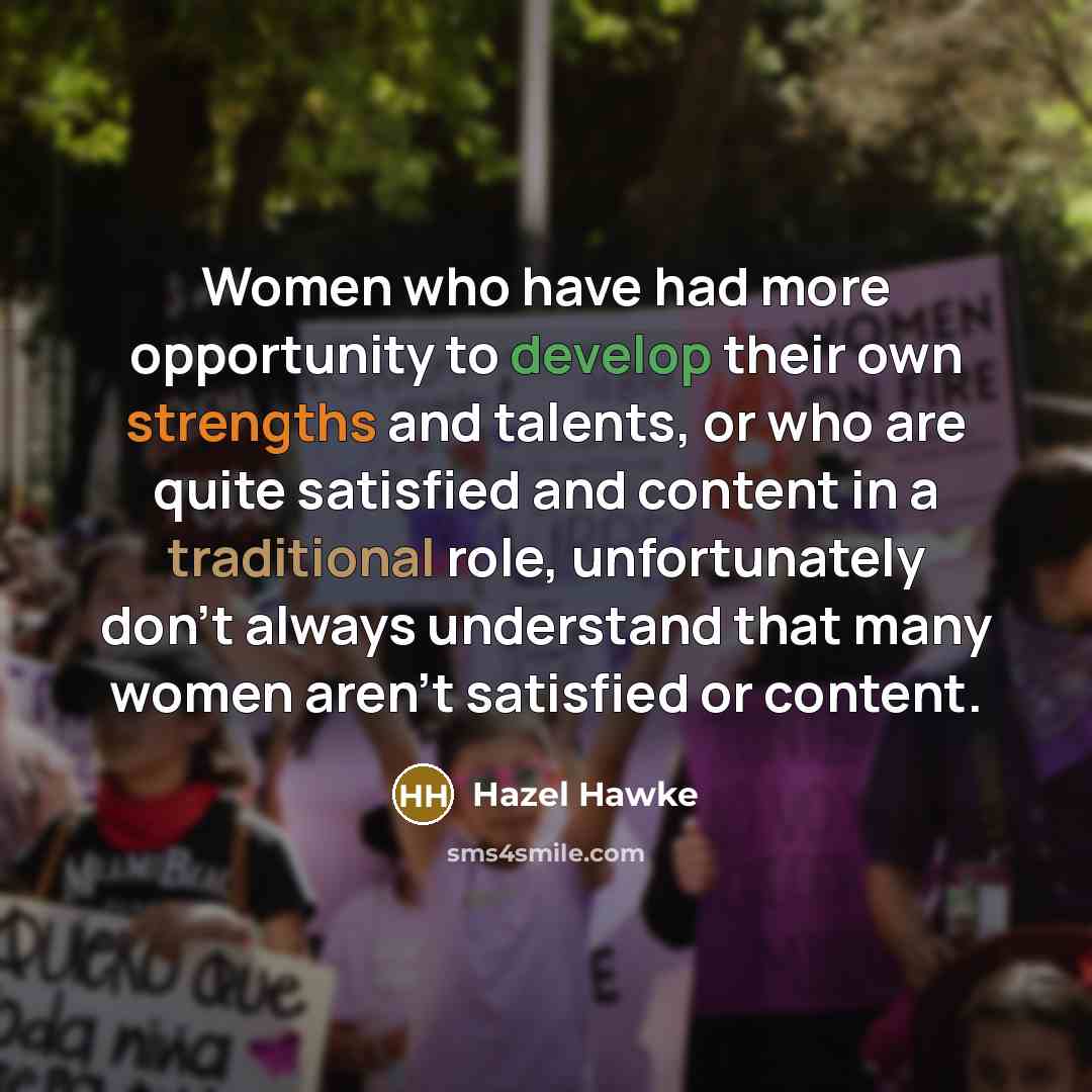 “Women who have had more opportunity to develop their own strengths and talents, or who are quite satisfied and content in a traditional role, unfortunately don't always understand that many women aren't satisfied or content.” quote by Hazel Hawke