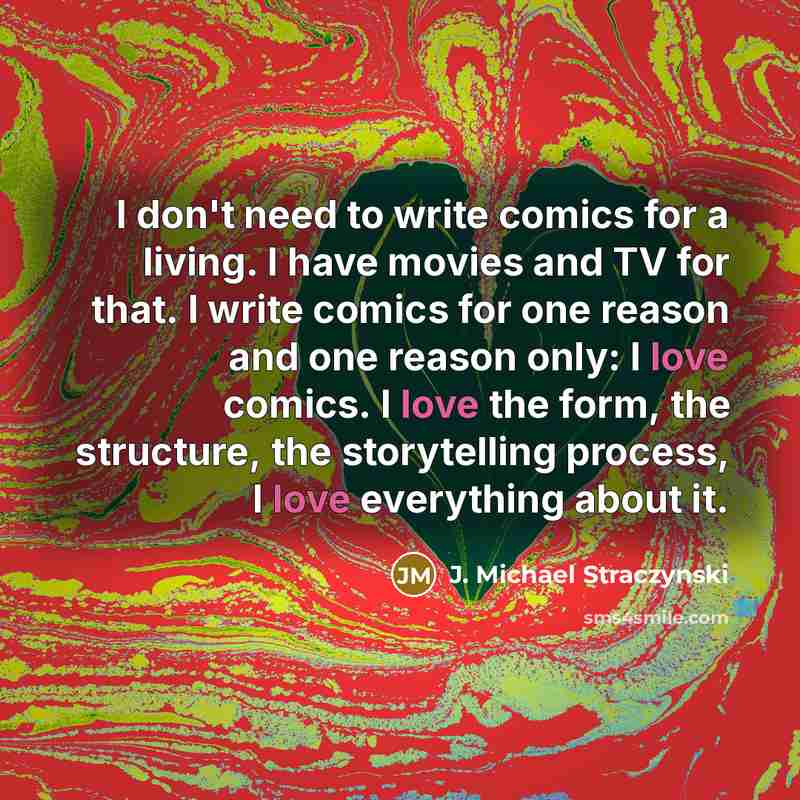 “I don't need to write comics for a living. I have movies and TV for that. I write comics for one reason and one reason only: I love comics. I love the form, the structure, the storytelling process, I love everything about it.” quote by J. Michael Straczynski
