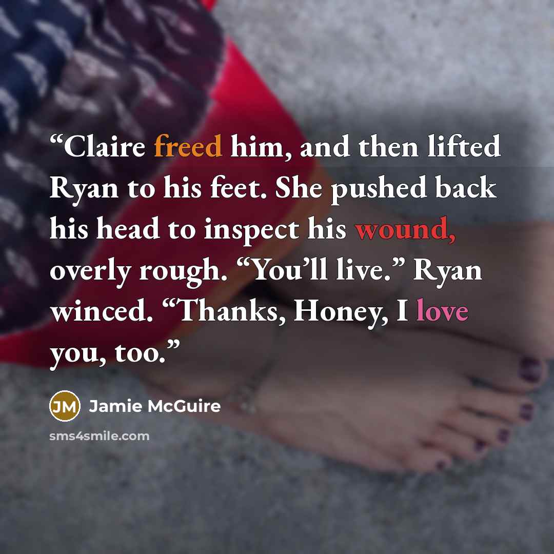 “Claire freed him, and then lifted Ryan to his feet. She pushed back his head to inspect his wound, overly rough. “You’ll live.” Ryan winced. “Thanks, Honey, I love you, too.” quote by Jamie McGuire