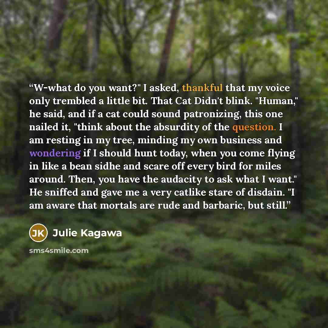 “W-what do you want?" I asked, thankful that my voice only trembled a little bit. That Cat Didn't blink. "Human," he said, and if a cat could sound patronizing, this one nailed it, "think about the absurdity of the question. I am resting in my tree, minding my own business and wondering if I should…” quote by Julie Kagawa