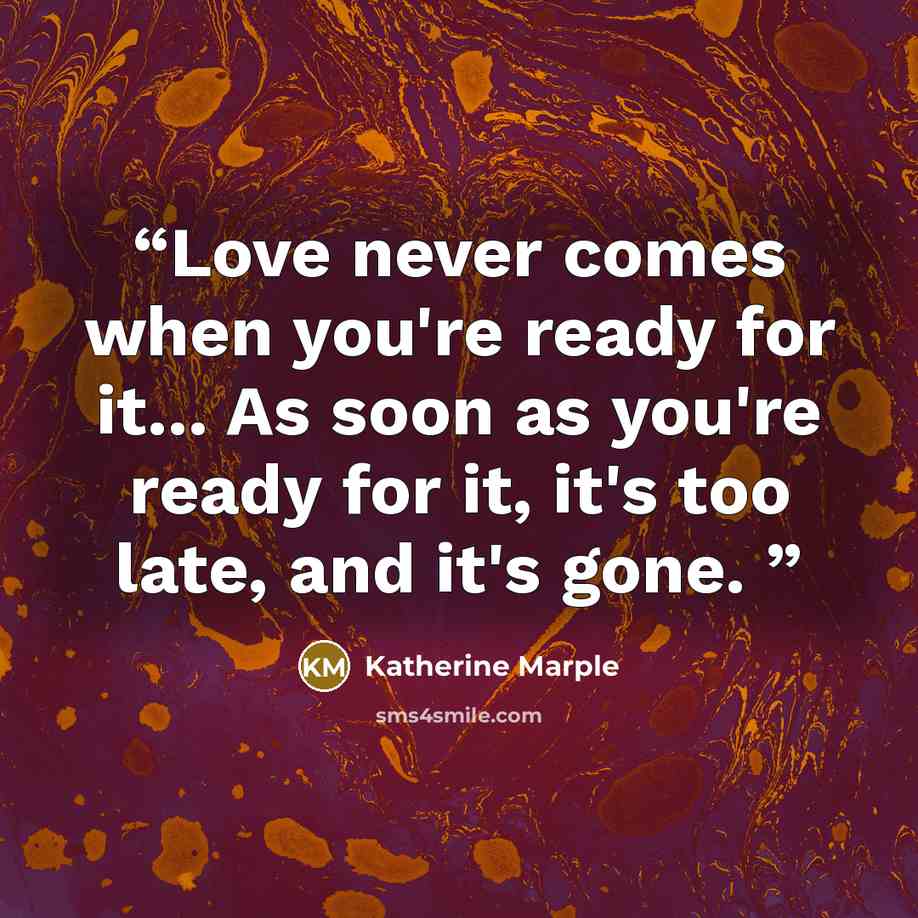 “Love never comes when you're ready for it... As soon as you're ready for it, it's too late, and it's gone.” quote by Katherine Marple