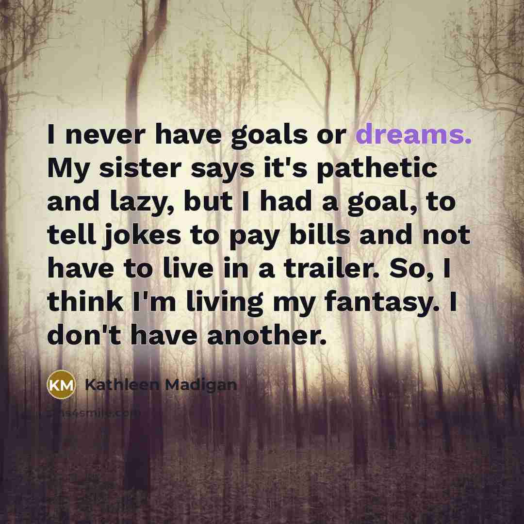 “I never have goals or dreams. My sister says it's…” quote by Kathleen Madigan