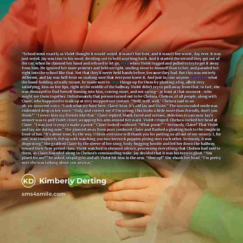 “School went exactly as Violet thought it would: weird. It wasn’t her best, and it wasn’t her worst, day ever. It was just weird. Jay was true to his word, deciding not to hold anything back. And it started the second they got out of the car, when he claimed her hand and refused to let go, even…” quote by Kimberly Derting