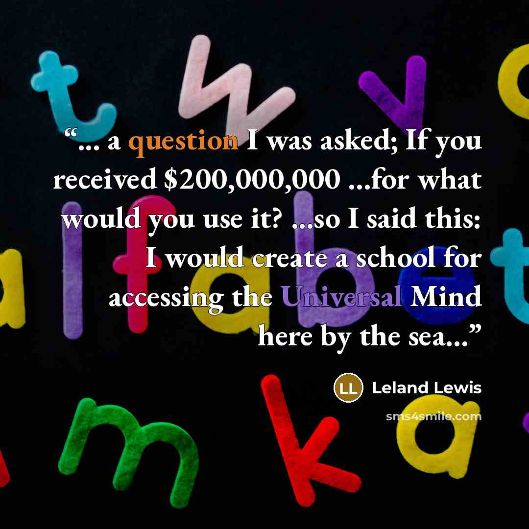 “... a question I was asked; If you received $200,000,000 …for what would you use it? ...so I said this: I would create a school for accessing the Universal Mind here by the sea…” quote by Leland Lewis