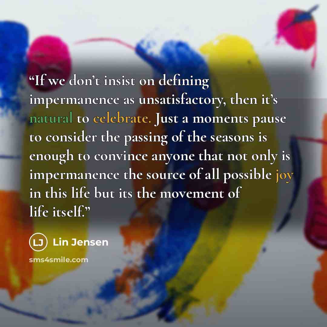 “If we don’t insist on defining impermanence as unsatisfactory, then it’s natural to celebrate. Just a moments pause to consider the passing of the seasons is enough to convince anyone that not only is impermanence the source of all possible joy in this life but its the movement of life itself.” quote by Lin Jensen
