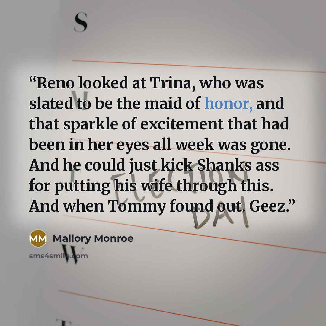 “Reno looked at Trina, who was slated to be the maid of honor, and that sparkle of excitement that had been in her eyes all week was gone. And he could just kick Shanks ass for putting his wife through this. And when Tommy found out. Geez.” quote by Mallory Monroe