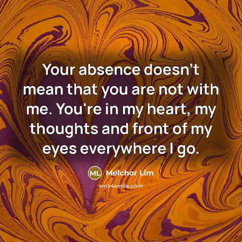 “Your absence doesn't mean that you are not with me. You're in my heart, my thoughts and front of my eyes everywhere I go.” quote by Melchor Lim