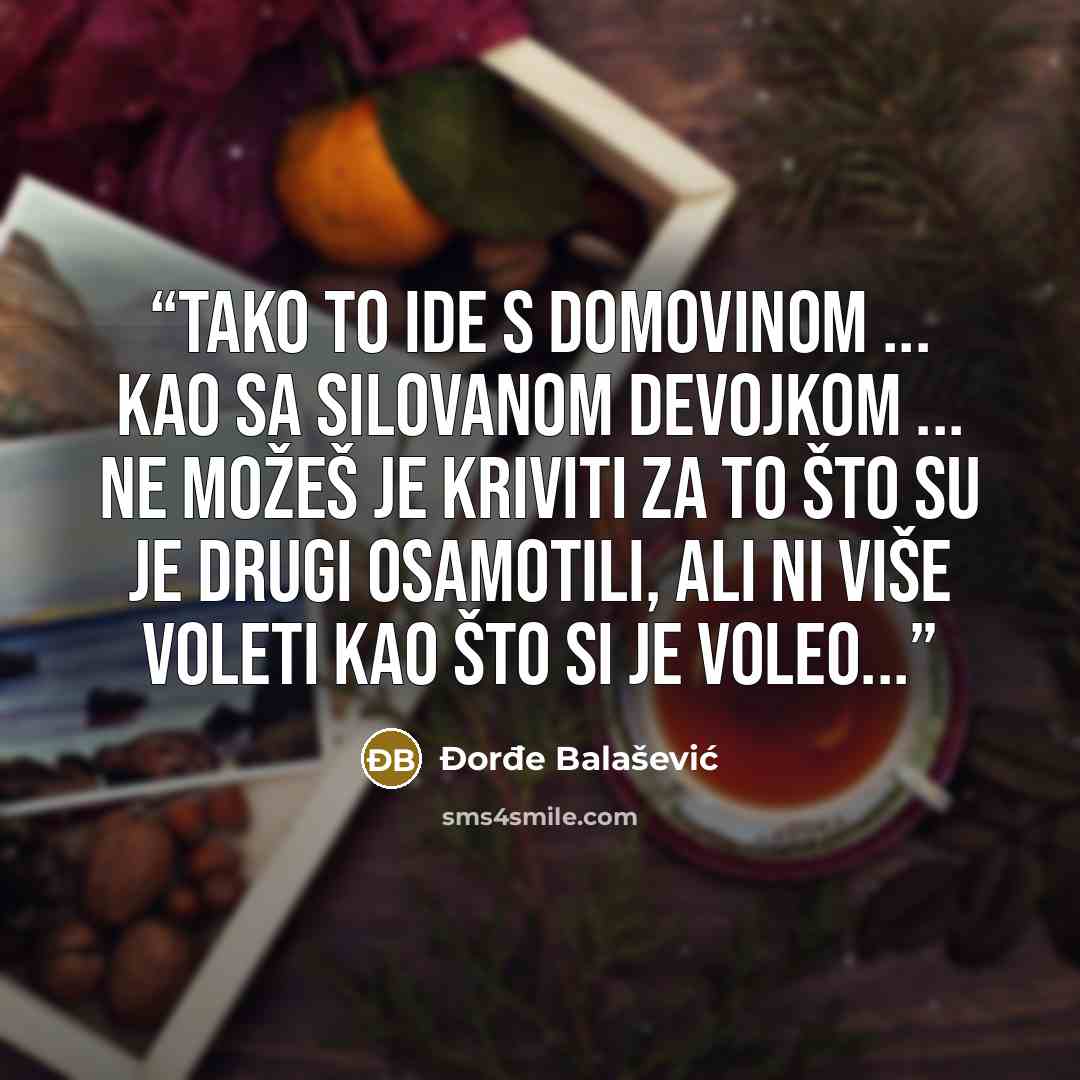 “Tako to ide s Domovinom ... Kao sa silovanom devojkom ... ne možeš je kriviti za to što su je drugi osamotili, ali ni više voleti kao što si je voleo...” quote by Đorđe Balašević