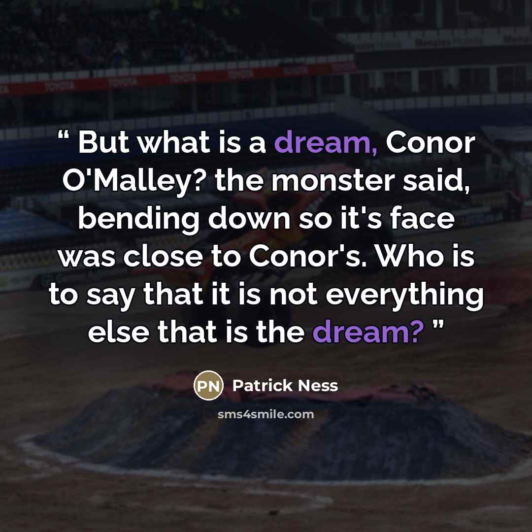 “But what is a dream, Conor O'Malley? the monster said, bending down so it's face was close to Conor's. Who is to say that it is not everything else that is the dream?” quote by Patrick Ness