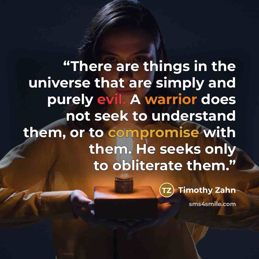 “There are things in the universe that are simply and purely evil. A warrior does not seek to understand them, or to compromise with them. He seeks only to obliterate them.” quote by Timothy Zahn