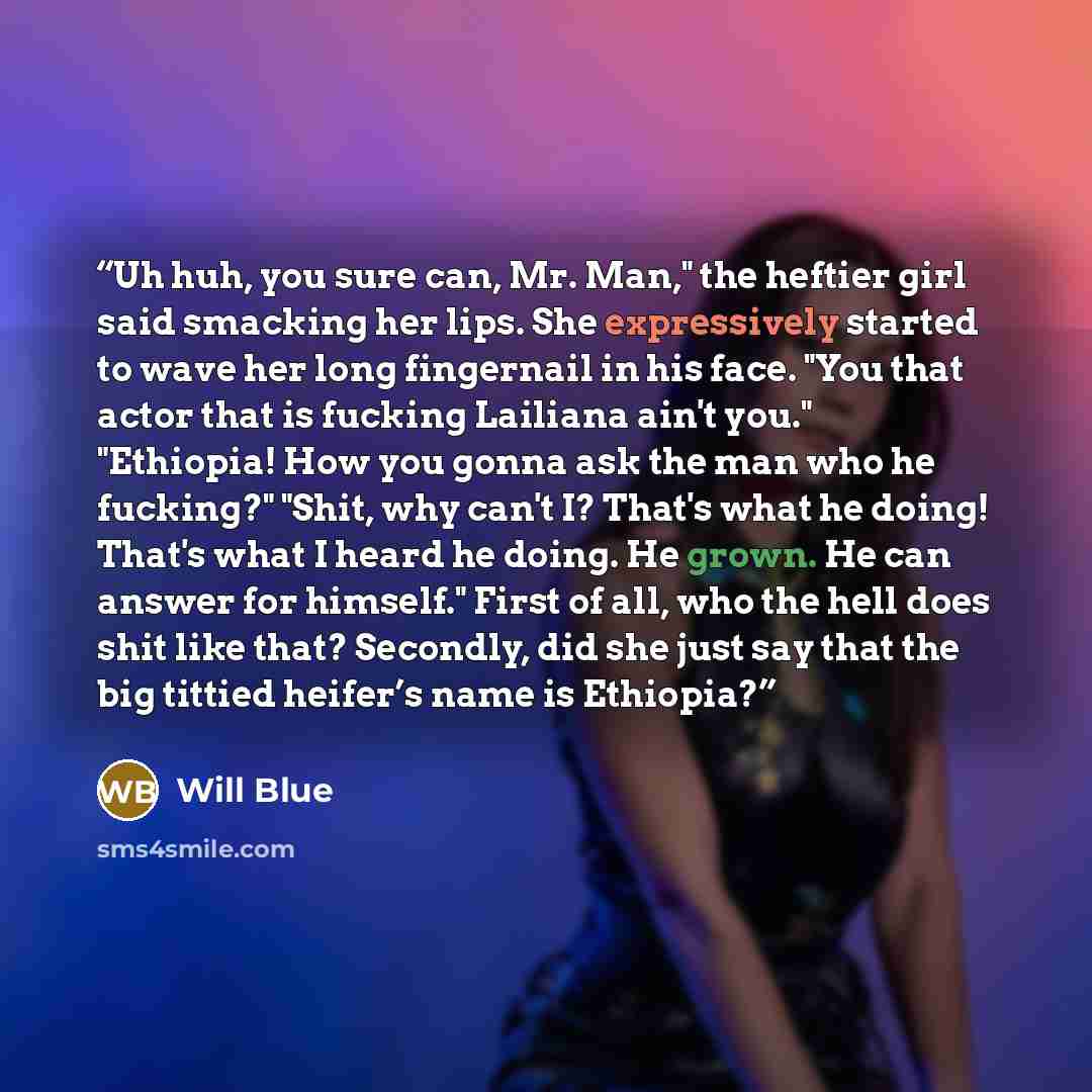 “Uh huh, you sure can, Mr. Man," the heftier girl said smacking her lips. She expressively started to wave her long fingernail in his face. "You that actor that is fucking Lailiana ain't you." "Ethiopia! How you gonna ask the man who he fucking?" "Shit, why can't I? That's what he doing! That's…” quote by Will Blue