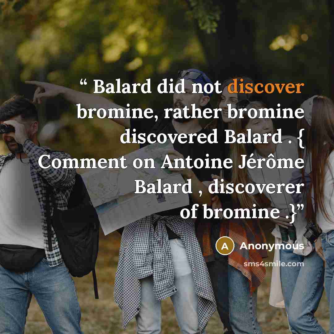 “Balard did not discover bromine, rather bromine discovered Balard . { Comment on Antoine Jérôme Balard , discoverer of bromine .}” quote by Anonymous
