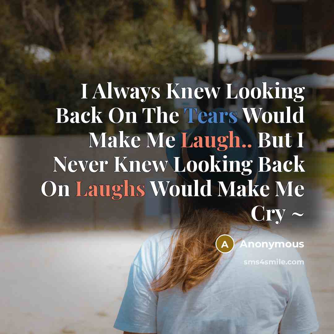 “I Always Knew Looking Back On The Tears Would Make Me Laugh.. But I Never Knew Looking Back On Laughs Would Make Me Cry ~” quote by Anonymous