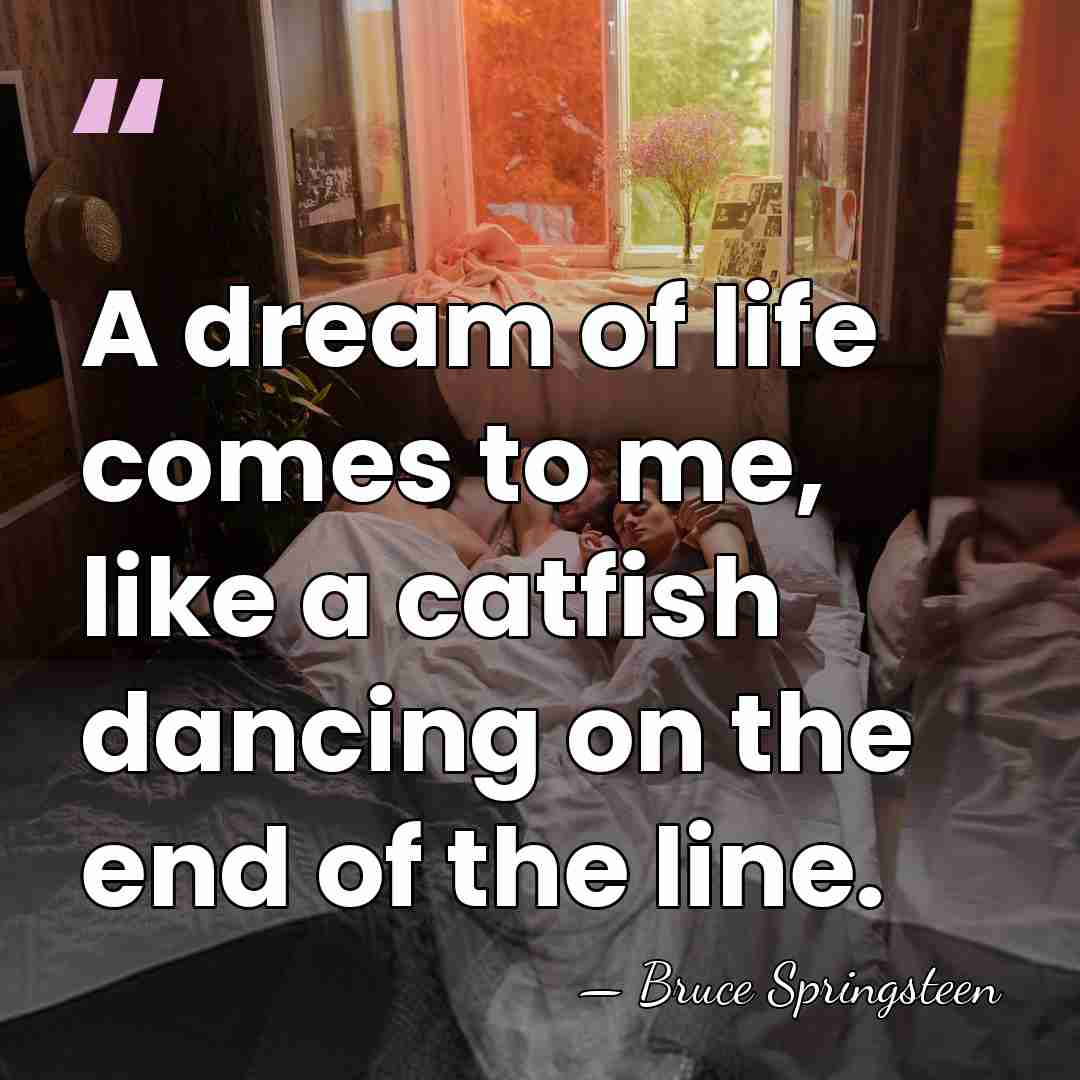 A dream of life comes to me, like a catfish dancing on&hellip; - Bruce Springsteen