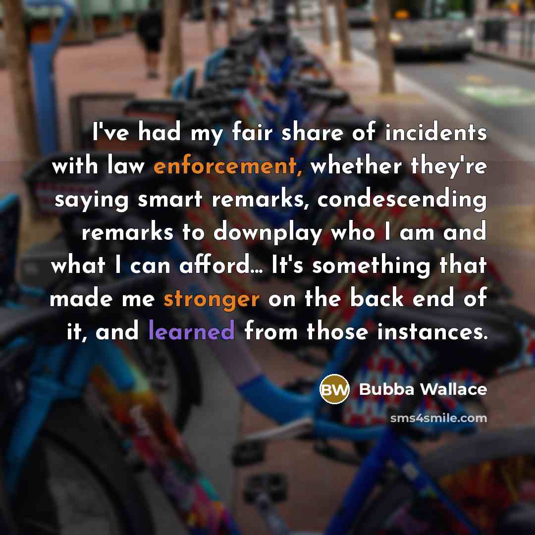 “I've had my fair share of incidents with law enforcement, whether they're saying smart remarks, condescending remarks to downplay who I am and what I can afford... It's something that made me stronger on the back end of it, and learned from those instances.” quote by Bubba Wallace