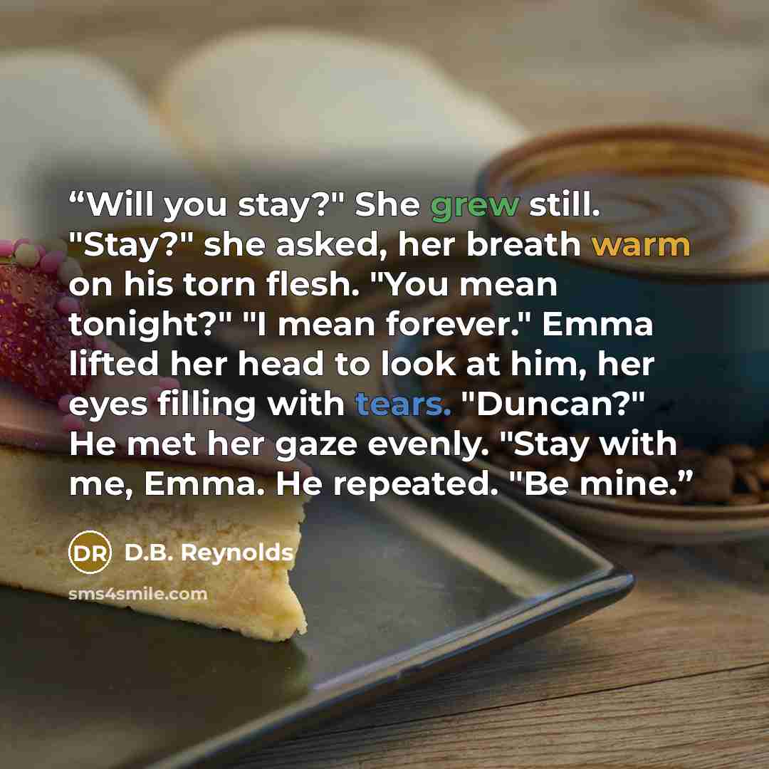 “Will you stay?" She grew still. "Stay?" she asked, her breath warm on his torn flesh. "You mean tonight?" "I mean forever." Emma lifted her head to look at him, her eyes filling with tears. "Duncan?" He met her gaze evenly. "Stay with me, Emma. He repeated. "Be mine.” quote by D.B. Reynolds
