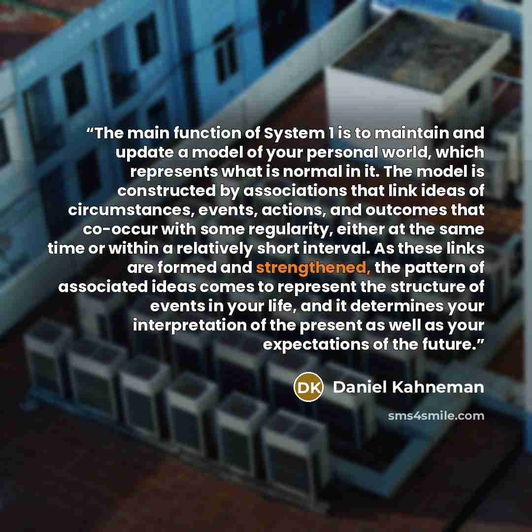 “The main function of System 1 is to maintain and update a model of your personal world, which represents what is normal in it. The model is constructed by associations that link ideas of circumstances, events, actions, and outcomes that co-occur with some regularity, either at the same time or…” quote by Daniel Kahneman