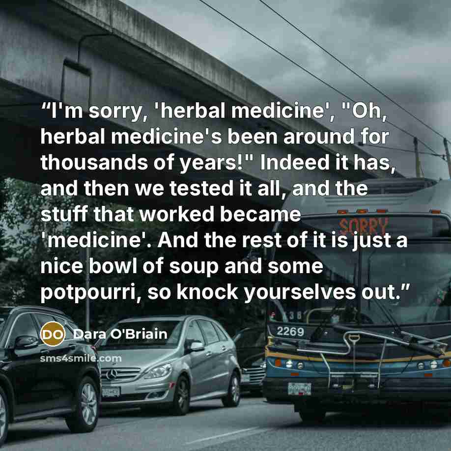 “I'm sorry, 'herbal medicine', "Oh, herbal medicine's been around for thousands of years!" Indeed it has, and then we tested it all, and the stuff that worked became 'medicine'. And the rest of it is just a nice bowl of soup and some potpourri, so knock yourselves out.” quote by Dara O'Briain