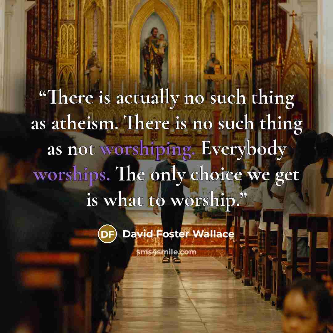 “There is actually no such thing as atheism. There is no such thing as not worshiping. Everybody worships. The only choice we get is what to worship.” quote by David Foster Wallace