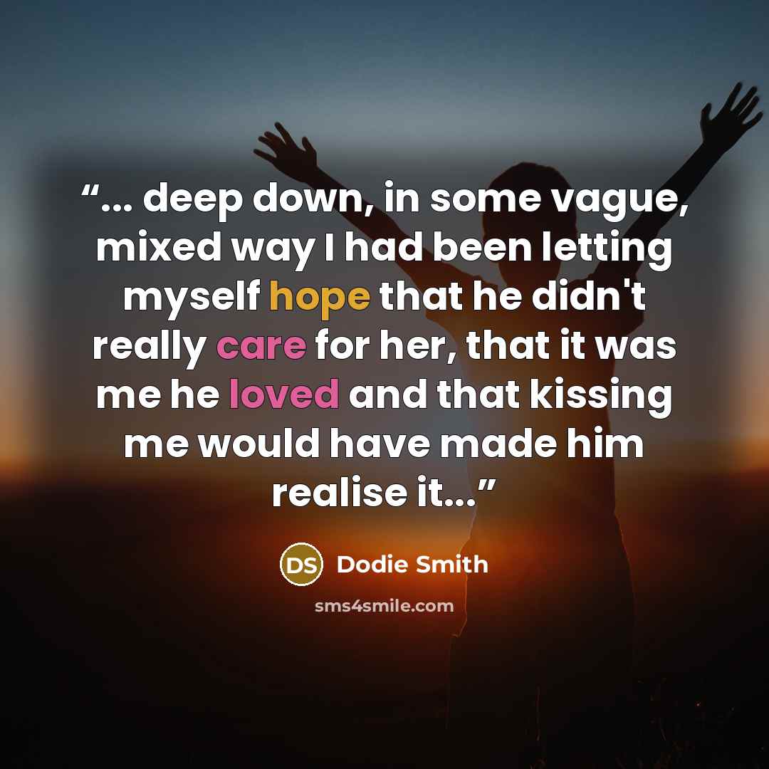 “... deep down, in some vague, mixed way I had been letting myself hope that he didn't really care for her, that it was me he loved and that kissing me would have made him realise it...” quote by Dodie Smith