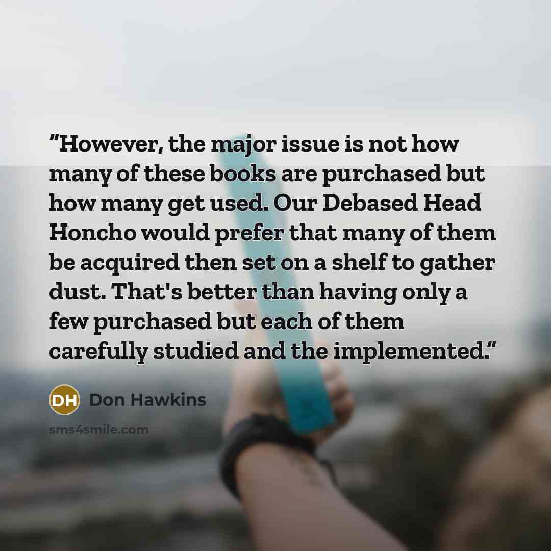 “However, the major issue is not how many of these books are purchased but how many get used. Our Debased Head Honcho would prefer that many of them be acquired then set on a shelf to gather dust. That's better than having only a few purchased but each of them carefully studied and the implemented.” quote by Don Hawkins