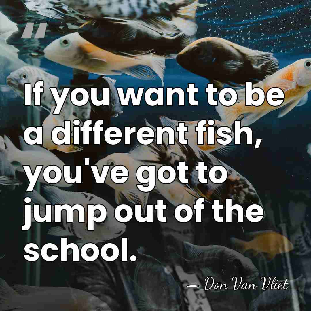 If you want to be a different fish, you've got to jump&hellip; - Don Van Vliet