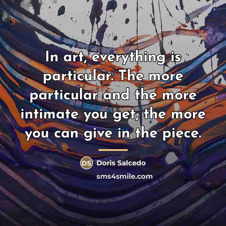 “In art, everything is particular. The more particular and the…” quote by Doris Salcedo