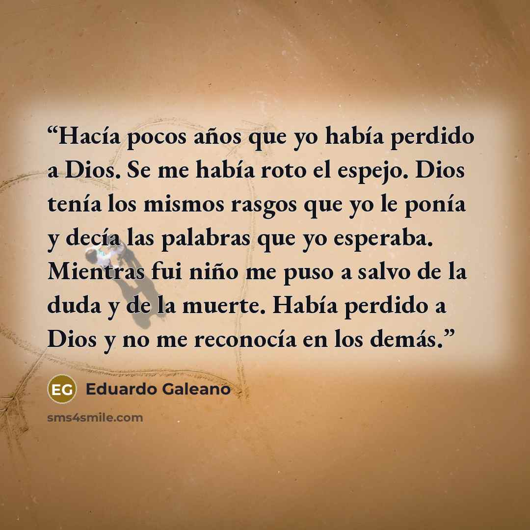 “Hacía pocos años que yo había perdido a Dios. Se me había roto el espejo. Dios tenía los mismos rasgos que yo le ponía y decía las palabras que yo esperaba. Mientras fui niño me puso a salvo de la duda y de la muerte. Había perdido a Dios y no me reconocía en los demás.” quote by Eduardo Galeano
