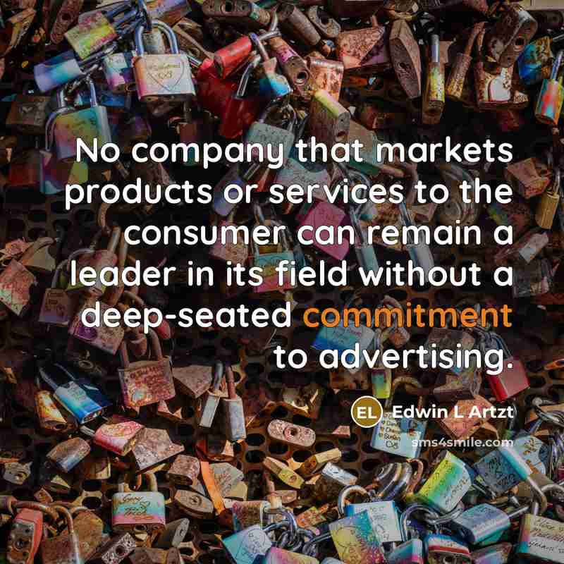 “No company that markets products or services to the consumer can remain a leader in its field without a deep-seated commitment to advertising.” quote by Edwin L Artzt