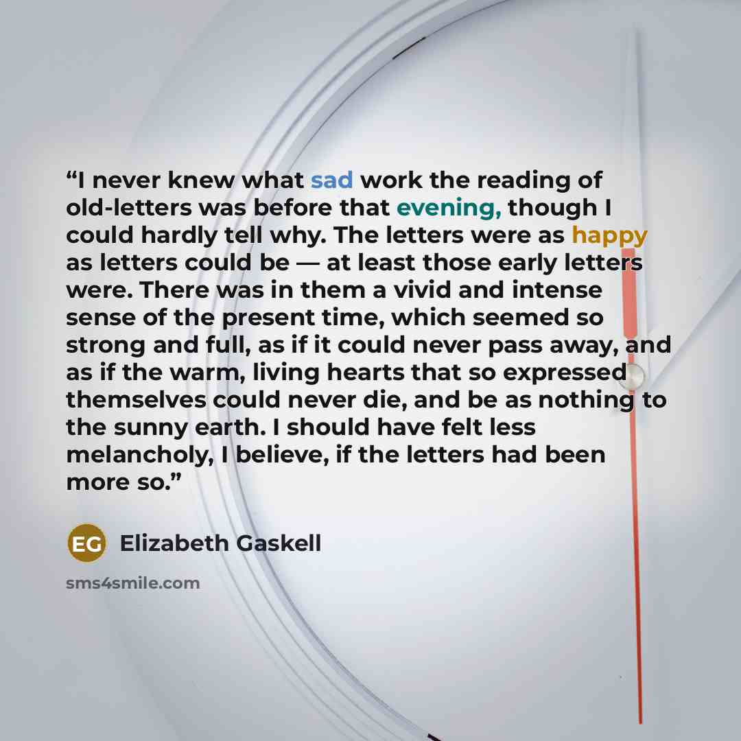 “I never knew what sad work the reading of old-letters was before that evening, though I could hardly tell why. The letters were as happy as letters could be — at least those early letters were. There was in them a vivid and intense sense of the present time, which seemed so strong and full, as if…” quote by Elizabeth Gaskell
