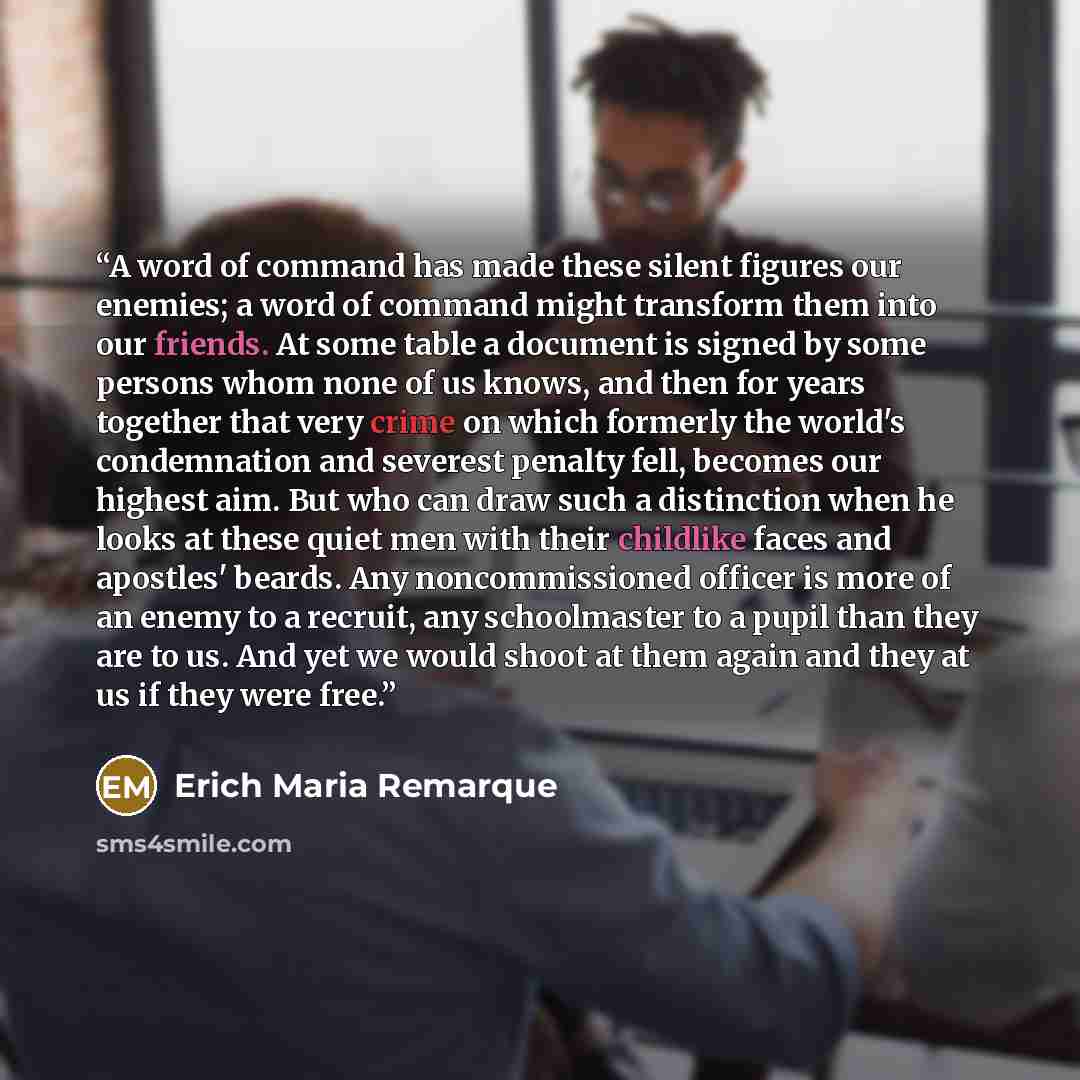 “A word of command has made these silent figures our enemies; a word of command might transform them into our friends. At some table a document is signed by some persons whom none of us knows, and then for years together that very crime on which formerly the world's condemnation and severest…” quote by Erich Maria Remarque