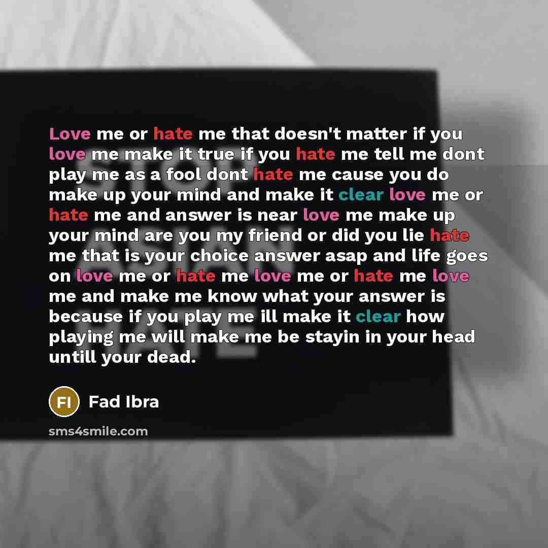 “Love me or hate me that doesn't matter if you love me make it true if you hate me tell me dont play me as a fool dont hate me cause you do make up your mind and make it clear love me or hate me and answer is near love me make up your mind are you my friend or did you lie hate me that is your…” quote by Fad Ibra