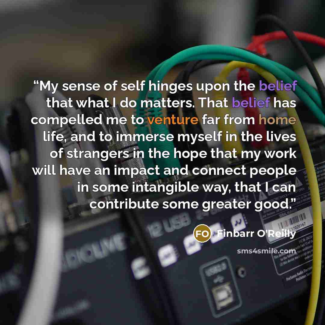 “My sense of self hinges upon the belief that what I do matters. That belief has compelled me to venture far from home life, and to immerse myself in the lives of strangers in the hope that my work will have an impact and connect people in some intangible way, that I can contribute some greater good.” quote by Finbarr O'Reilly