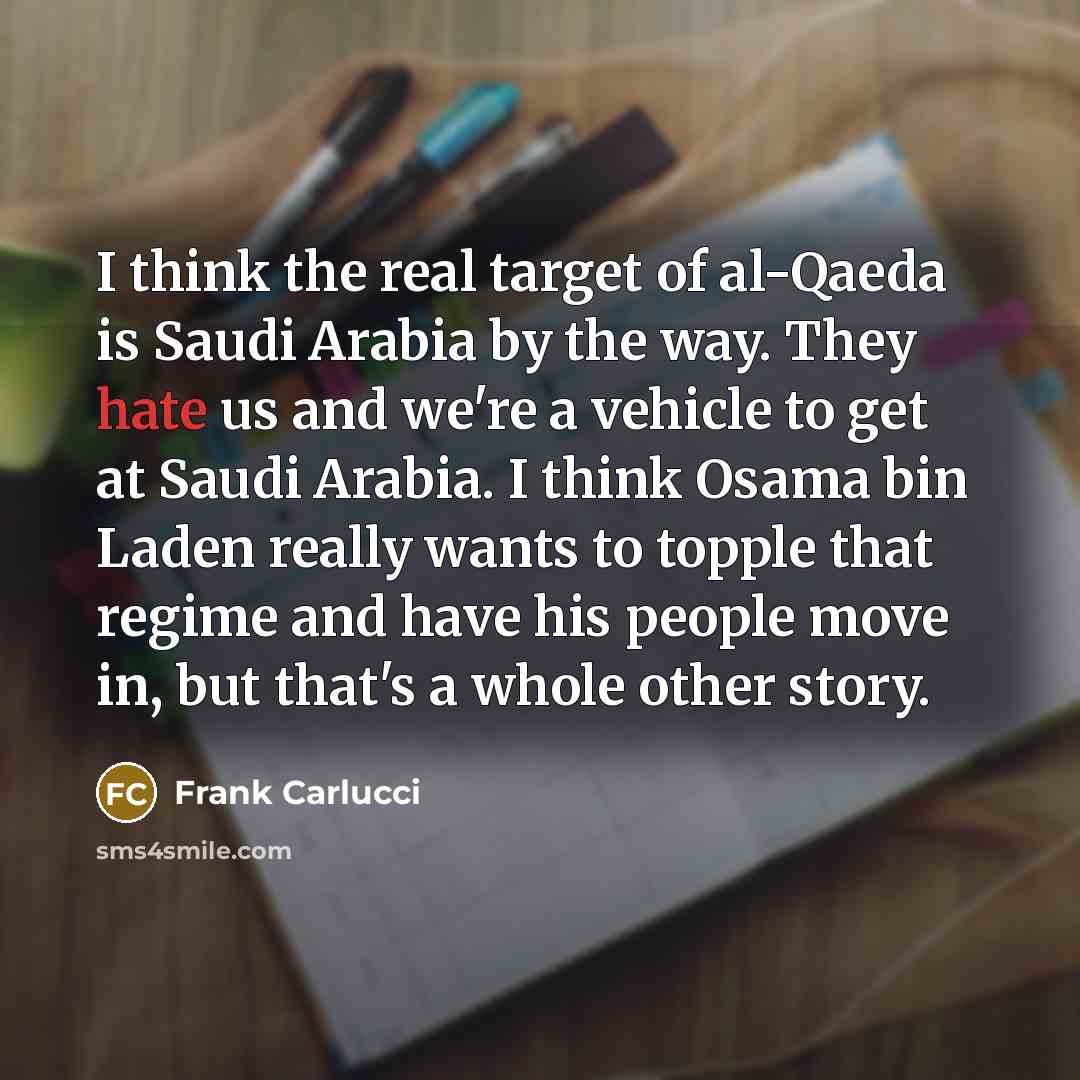 “I think the real target of al-Qaeda is Saudi Arabia by the way. They hate us and we're a vehicle to get at Saudi Arabia. I think Osama bin Laden really wants to topple that regime and have his people move in, but that's a whole other story.” quote by Frank Carlucci