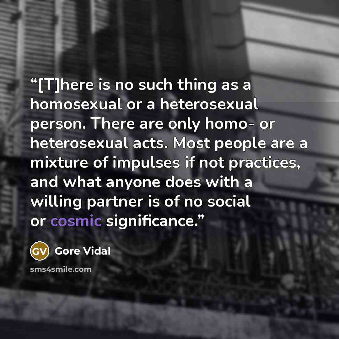 “[T]here is no such thing as a homosexual or a heterosexual person. There are only homo- or heterosexual acts. Most people are a mixture of impulses if not practices, and what anyone does with a willing partner is of no social or cosmic significance.” quote by Gore Vidal